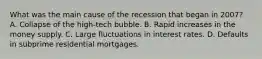 What was the main cause of the recession that began in​ 2007? A. Collapse of the​ high-tech bubble. B. Rapid increases in the money supply. C. Large fluctuations in interest rates. D. Defaults in subprime residential mortgages.