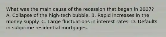 What was the main cause of the recession that began in​ 2007? A. Collapse of the​ high-tech bubble. B. Rapid increases in the money supply. C. Large fluctuations in interest rates. D. Defaults in subprime residential mortgages.