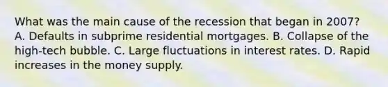 What was the main cause of the recession that began in​ 2007? A. Defaults in subprime residential mortgages. B. Collapse of the​ high-tech bubble. C. Large fluctuations in interest rates. D. Rapid increases in the money supply.