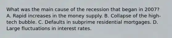 What was the main cause of the recession that began in​ 2007? A. Rapid increases in the money supply. B. Collapse of the​ high-tech bubble. C. Defaults in subprime residential mortgages. D. Large fluctuations in interest rates.