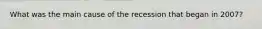What was the main cause of the recession that began in 2007?