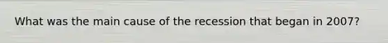 What was the main cause of the recession that began in 2007?