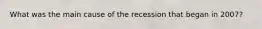 What was the main cause of the recession that began in​ 2007?