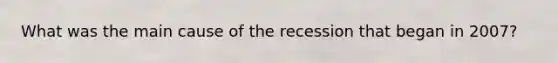 What was the main cause of the recession that began in​ 2007?