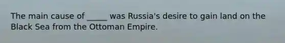 The main cause of _____ was Russia's desire to gain land on the Black Sea from the Ottoman Empire.