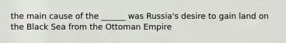 the main cause of the ______ was Russia's desire to gain land on the Black Sea from the Ottoman Empire