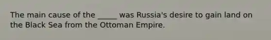 The main cause of the _____ was Russia's desire to gain land on the Black Sea from the Ottoman Empire.