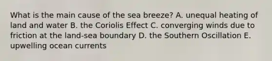 What is the main cause of the sea breeze? A. unequal heating of land and water B. the Coriolis Effect C. converging winds due to friction at the land-sea boundary D. the Southern Oscillation E. upwelling ocean currents