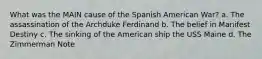 What was the MAIN cause of the Spanish American War? a. The assassination of the Archduke Ferdinand b. The belief in Manifest Destiny c. The sinking of the American ship the USS Maine d. The Zimmerman Note