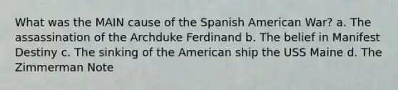 What was the MAIN cause of the Spanish American War? a. The assassination of the Archduke Ferdinand b. The belief in Manifest Destiny c. The sinking of the American ship the USS Maine d. The Zimmerman Note