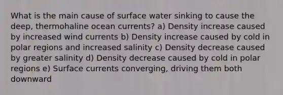 What is the main cause of surface water sinking to cause the deep, thermohaline ocean currents? a) Density increase caused by increased wind currents b) Density increase caused by cold in polar regions and increased salinity c) Density decrease caused by greater salinity d) Density decrease caused by cold in polar regions e) Surface currents converging, driving them both downward