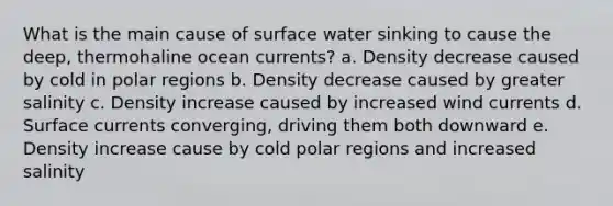 What is the main cause of surface water sinking to cause the deep, thermohaline ocean currents? a. Density decrease caused by cold in polar regions b. Density decrease caused by greater salinity c. Density increase caused by increased wind currents d. Surface currents converging, driving them both downward e. Density increase cause by cold polar regions and increased salinity