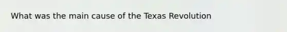 What was the main cause of the Texas Revolution