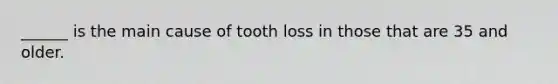 ______ is the main cause of tooth loss in those that are 35 and older.