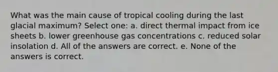 What was the main cause of tropical cooling during the last glacial maximum? Select one: a. direct thermal impact from ice sheets b. lower greenhouse gas concentrations c. reduced solar insolation d. All of the answers are correct. e. None of the answers is correct.