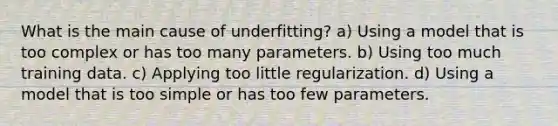 What is the main cause of underfitting? a) Using a model that is too complex or has too many parameters. b) Using too much training data. c) Applying too little regularization. d) Using a model that is too simple or has too few parameters.