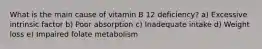 What is the main cause of vitamin B 12 deficiency? a) Excessive intrinsic factor b) Poor absorption c) Inadequate intake d) Weight loss e) Impaired folate metabolism