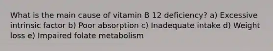 What is the main cause of vitamin B 12 deficiency? a) Excessive intrinsic factor b) Poor absorption c) Inadequate intake d) Weight loss e) Impaired folate metabolism