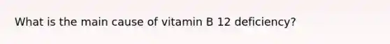 What is the main cause of vitamin B 12 deficiency?