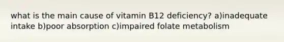 what is the main cause of vitamin B12 deficiency? a)inadequate intake b)poor absorption c)impaired folate metabolism