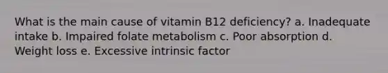 What is the main cause of vitamin B12 deficiency? a. Inadequate intake b. Impaired folate metabolism c. Poor absorption d. Weight loss e. Excessive intrinsic factor