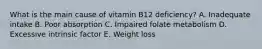 What is the main cause of vitamin B12 deficiency? A. Inadequate intake B. Poor absorption C. Impaired folate metabolism D. Excessive intrinsic factor E. Weight loss