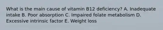 What is the main cause of vitamin B12 deficiency? A. Inadequate intake B. Poor absorption C. Impaired folate metabolism D. Excessive intrinsic factor E. Weight loss