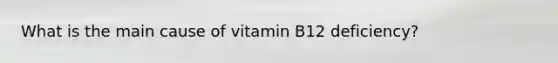 What is the main cause of vitamin B12 deficiency?