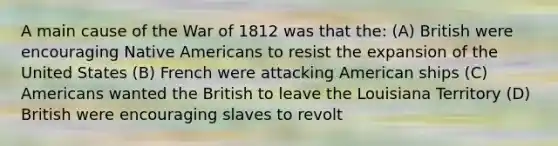 A main cause of the War of 1812 was that the: (A) British were encouraging Native Americans to resist the expansion of the United States (B) French were attacking American ships (C) Americans wanted the British to leave the Louisiana Territory (D) British were encouraging slaves to revolt