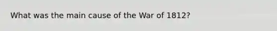 What was the main cause of the War of 1812?