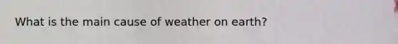 What is the main cause of weather on earth?