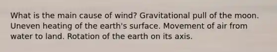 What is the main cause of wind? Gravitational pull of the moon. Uneven heating of the earth's surface. Movement of air from water to land. Rotation of the earth on its axis.