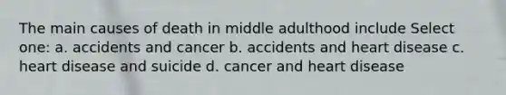 The main causes of death in middle adulthood include Select one: a. accidents and cancer b. accidents and heart disease c. heart disease and suicide d. cancer and heart disease