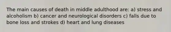 The main causes of death in middle adulthood are: a) stress and alcoholism b) cancer and neurological disorders c) falls due to bone loss and strokes d) heart and lung diseases