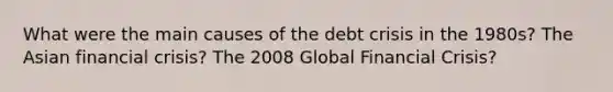 What were the main causes of the debt crisis in the 1980s? The Asian financial crisis? The 2008 Global Financial Crisis?