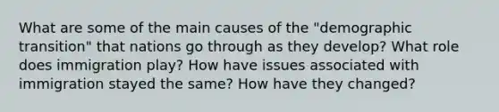 What are some of the main causes of the "demographic transition" that nations go through as they develop? What role does immigration play? How have issues associated with immigration stayed the same? How have they changed?