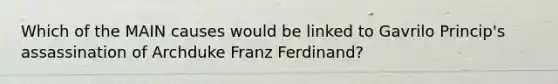 Which of the MAIN causes would be linked to Gavrilo Princip's assassination of Archduke Franz Ferdinand?