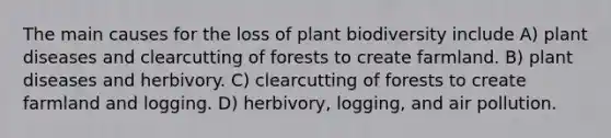 The main causes for the loss of plant biodiversity include A) plant diseases and clearcutting of forests to create farmland. B) plant diseases and herbivory. C) clearcutting of forests to create farmland and logging. D) herbivory, logging, and air pollution.