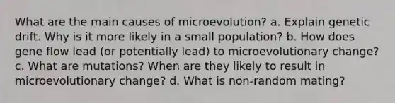 What are the main causes of microevolution? a. Explain genetic drift. Why is it more likely in a small population? b. How does gene flow lead (or potentially lead) to microevolutionary change? c. What are mutations? When are they likely to result in microevolutionary change? d. What is non-random mating?