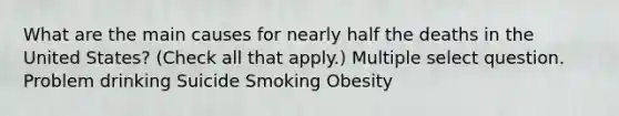 What are the main causes for nearly half the deaths in the United States? (Check all that apply.) Multiple select question. Problem drinking Suicide Smoking Obesity