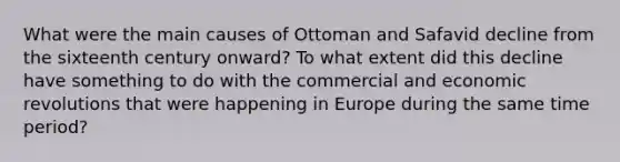 What were the main causes of Ottoman and Safavid decline from the sixteenth century onward? To what extent did this decline have something to do with the commercial and economic revolutions that were happening in Europe during the same time period?