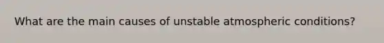 What are the main causes of unstable atmospheric conditions?