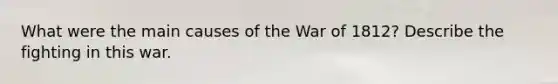 What were the main causes of the War of 1812? Describe the fighting in this war.