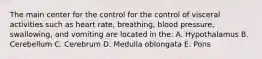 The main center for the control for the control of visceral activities such as heart rate, breathing, blood pressure, swallowing, and vomiting are located in the: A. Hypothalamus B. Cerebellum C. Cerebrum D. Medulla oblongata E. Pons