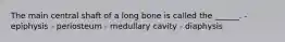 The main central shaft of a long bone is called the ______. - epiphysis - periosteum - medullary cavity - diaphysis