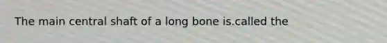 The main central shaft of a long bone is.called the