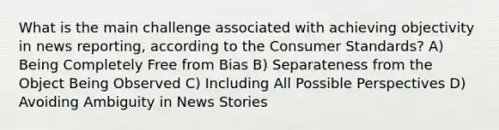 What is the main challenge associated with achieving objectivity in news reporting, according to the Consumer Standards? A) Being Completely Free from Bias B) Separateness from the Object Being Observed C) Including All Possible Perspectives D) Avoiding Ambiguity in News Stories