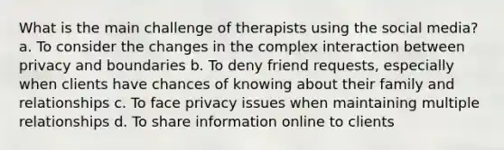 What is the main challenge of therapists using the social media? a. To consider the changes in the complex interaction between privacy and boundaries b. To deny friend requests, especially when clients have chances of knowing about their family and relationships c. To face privacy issues when maintaining multiple relationships d. To share information online to clients