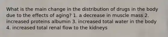 What is the main change in the distribution of drugs in the body due to the effects of aging? 1. a decrease in muscle mass 2. increased proteins albumin 3. increased total water in the body 4. increased total renal flow to the kidneys