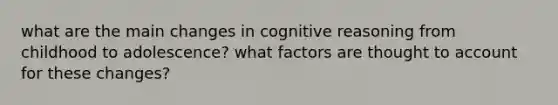 what are the main changes in cognitive reasoning from childhood to adolescence? what factors are thought to account for these changes?